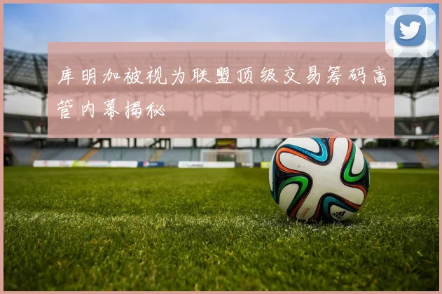 库明加被视为联盟顶级交易筹码高管内幕揭秘