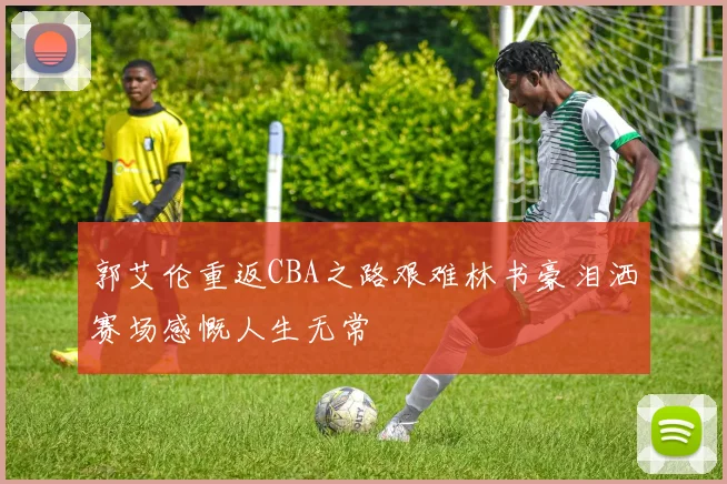 郭艾伦重返CBA之路艰难林书豪泪洒赛场感慨人生无常