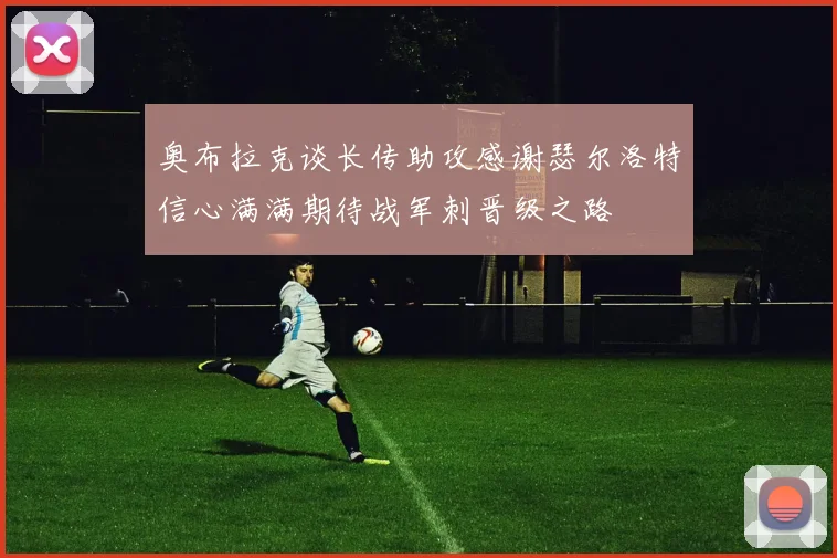 奥布拉克谈长传助攻感谢瑟尔洛特信心满满期待战军刺晋级之路