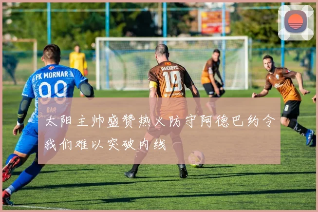 太阳主帅盛赞热火防守阿德巴约令我们难以突破内线