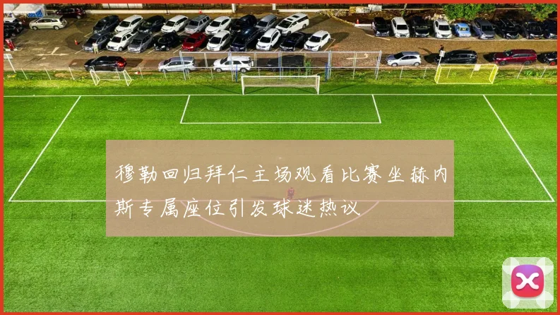 穆勒回归拜仁主场观看比赛坐赫内斯专属座位引发球迷热议