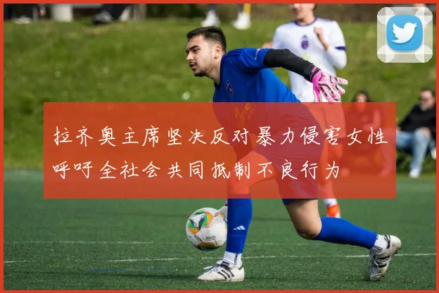 拉齐奥主席坚决反对暴力侵害女性呼吁全社会共同抵制不良行为