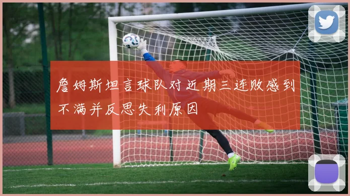 詹姆斯坦言球队对近期三连败感到不满并反思失利原因