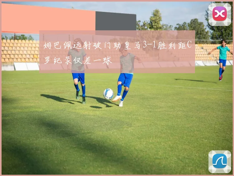 姆巴佩远射破门助皇马3-1胜利距C罗纪录仅差一球