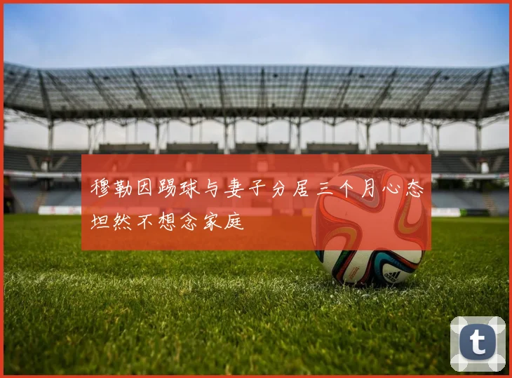 穆勒因踢球与妻子分居三个月心态坦然不想念家庭
