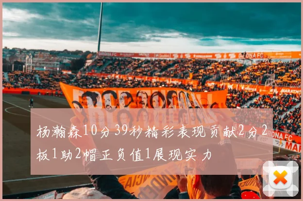 杨瀚森10分39秒精彩表现贡献2分2板1助2帽正负值1展现实力