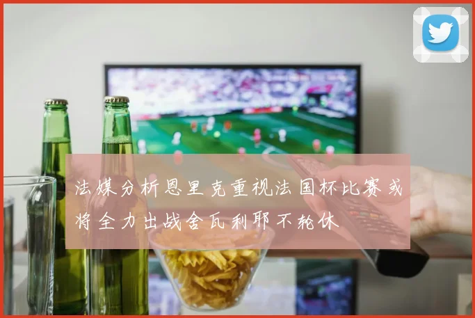 法媒分析恩里克重视法国杯比赛或将全力出战舍瓦利耶不轮休