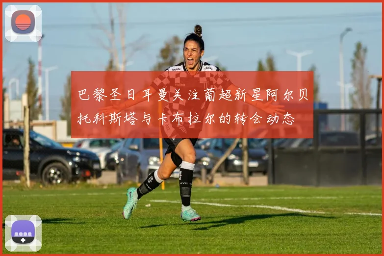 巴黎圣日耳曼关注葡超新星阿尔贝托科斯塔与卡布拉尔的转会动态