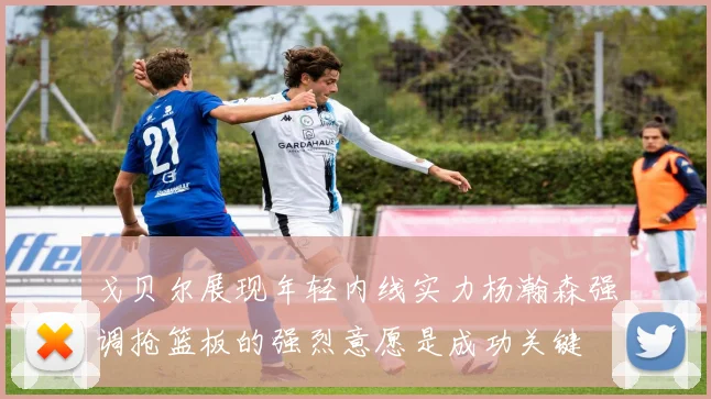 戈贝尔展现年轻内线实力杨瀚森强调抢篮板的强烈意愿是成功关键