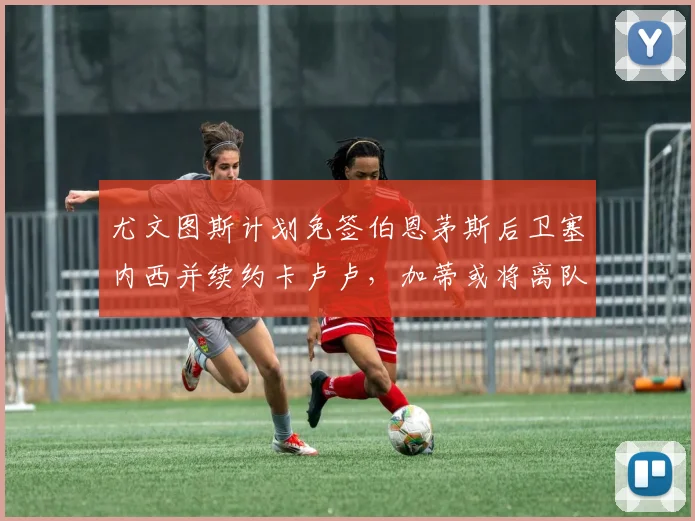 尤文图斯计划免签伯恩茅斯后卫塞内西并续约卡卢卢，加蒂或将离队