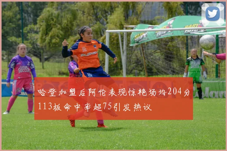 哈登加盟后阿伦表现惊艳场均204分113板命中率超75引发热议