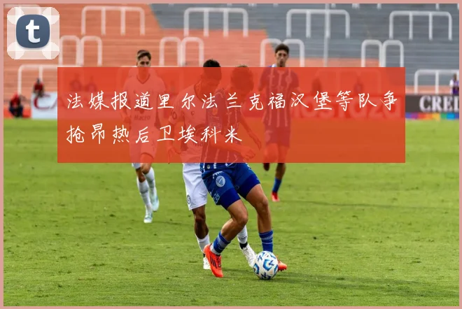 法媒报道里尔法兰克福汉堡等队争抢昂热后卫埃科米